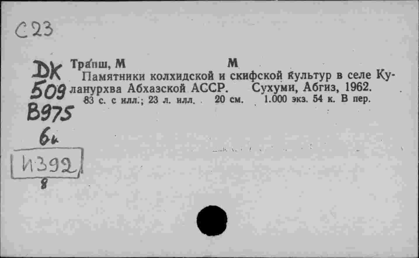 ﻿аъ
Хь Tpäniu, M	M
''ГА Памятники колхидской и скифской Культур в селе Ку КГ)О ланурхва Абхазской AGCP. Сухуми, Абгиз, 1962.
83 с. с илл.; 23 л. илл. 20 см. 1.000 экз. 54 к. В пер.
Ъ975
h